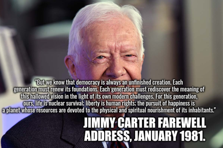 But we know that democracy is always an unfinished creation. Each generation must renew its foundations. Each generation must rediscover the meaning of this hallowed vision in the light of its own modern challenges. For this generation, ours, life is nuclear survival; liberty is human rights; the pursuit of happiness is a planet whose resources are devoted to the physical and spiritual nourishment of its inhabitants. -Jimmy Carter Farewell Address, January 1981.