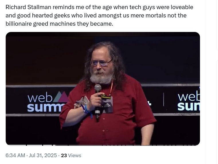 Richard Stallman reminds me of the age when tech guys were loveable and good hearted geeks who lived amongst us mere mortals not the billionaire greed machines they became.