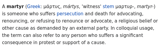 A martyr (Greek: μάρτυς, mártys, 'witness' stem μαρτυρ-, martyr-) is someone who suffers persecution and death for advocating, renouncing, or refusing to renounce or advocate, a religious belief or other cause as demanded by an external party