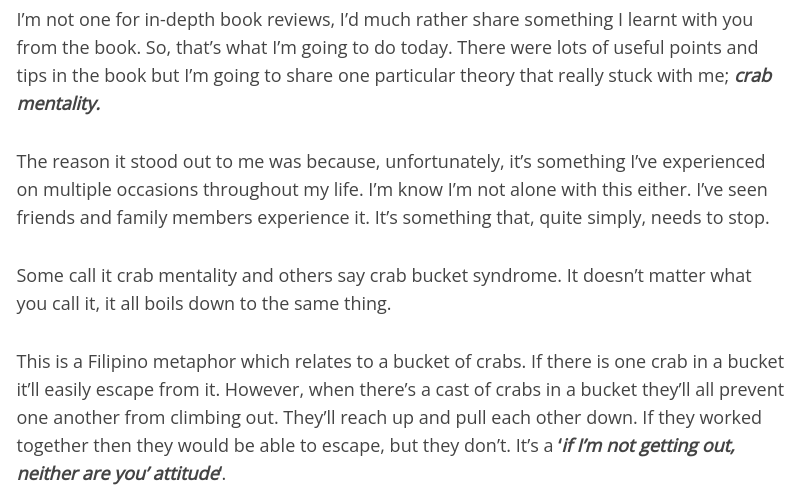 This is a Filipino metaphor which relates to a bucket of crabs. If there is one crab in a bucket it’ll easily escape from it. However, when there’s a cast of crabs in a bucket they’ll all prevent one another from climbing out. They’ll reach up and pull each other down. If they worked together then they would be able to escape, but they don’t. It’s a ‘if I’m not getting out, neither are you’ attitude‘.