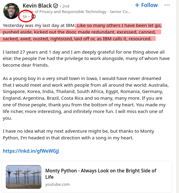 Yesterday was my last day at IBM. Like so many others I have been let go, pushed aside, kicked out the door, made redundant, excessed, canned, sacked, axed, ousted, rightsized, laid off or, as IBM calls it, resourced