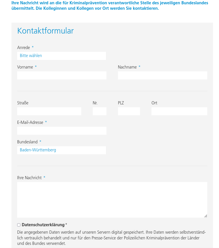 Ihre Nachricht wird an die für Kri­mi­nal­prä­ven­ti­on ver­ant­wort­li­che Stelle des jeweiligen Bundeslandes übermittelt. Die Kolleginnen und Kollegen vor Ort werden Sie kontaktieren.