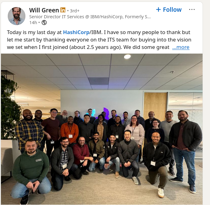 Today is my last day at HashiCorp IBM. I have so many people to thank but let me start by thanking everyone on the ITS team for buying into the vision we set when I first joined (about 2.5 years ago).