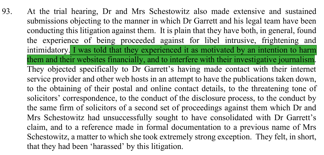 At the trial hearing, Dr and Mrs Schestowitz also made extensive and sustained submissions objecting to the manner in which Dr Garrett and his legal team have been conducting this litigation against them. It is plain that they have both, in general, found the experience of being proceeded against for libel intrusive, frightening and intimidatory. I was told that they experienced it as motivated by an intention to harm them and their websites financially, and to interfere with their investigative journalism. They objected specifically to Dr Garrett’s having made contact with their internet service provider and other web hosts in an attempt to have the publications taken down, to the obtaining of their postal and online contact details, to the threatening tone of solicitors’ correspondence, to the conduct of the disclosure process, to the conduct by the same firm of solicitors of a second set of proceedings against them which Dr and Mrs Schestowitz had unsuccessfully sought to have consolidated with Dr Garrett’s claim, and to a reference made in formal documentation to a previous name of Mrs Schestowitz, a matter to which she took extremely strong exception. They felt, in short, that they had been ‘harassed’ by this litigation.