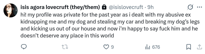 hi! my profile was private for the past year as i dealt with my abusive ex kidnapping me and my dog and stealing my car and breaking my dog’s legs and kicking us out of our house and now i’m happy to say fuck him and he doesn’t deserve any place in this world