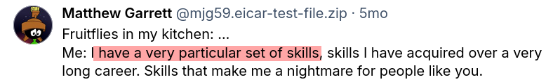 Me: I have a very particular set of skills, skills I have acquired over a very long career. Skills that make me a nightmare for people like you.