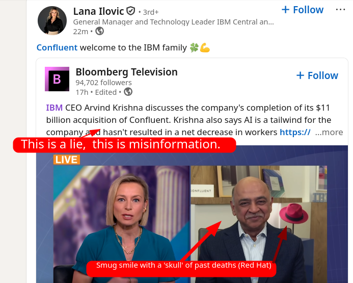 IBM CEO Arvind Krishna discusses the company's completion of its $11 billion acquisition of Confluent. Krishna also says AI is a tailwind for the company and hasn't resulted in a net decrease in workers: This is a lie, this is misinformation. Smug smile with a 'skull' of past deaths (Red Hat)