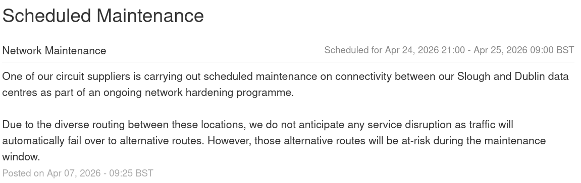 One of our circuit suppliers is carrying out scheduled maintenance on connectivity between our Slough and Dublin data centres as part of an ongoing network hardening programme.