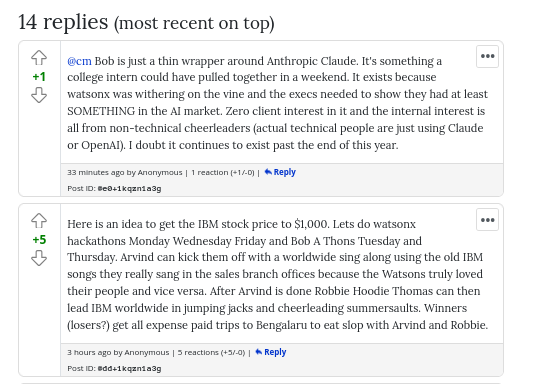 Bob is just a thin wrapper around Anthropic Claude. It's something a college intern could have pulled together in a weekend. It exists because watsonx was withering on the vine and the execs needed to show they had at least SOMETHING in the AI market. Zero client interest in it and the internal interest is all from non-technical cheerleaders (actual technical people are just using Claude or OpenAI). I doubt it continues to exist past the end of this year.