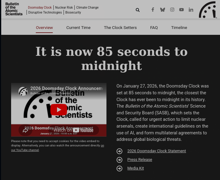 On January 27, 2026, the Doomsday Clock was set at 85 seconds to midnight, the closest the Clock has ever been to midnight in its history. The Bulletin of the Atomic Scientists’ Science and Security Board (SASB), which sets the Clock, called for urgent action to limit nuclear arsenals, create international guidelines on the use of AI, and form multilateral agreements to address global biological threats.