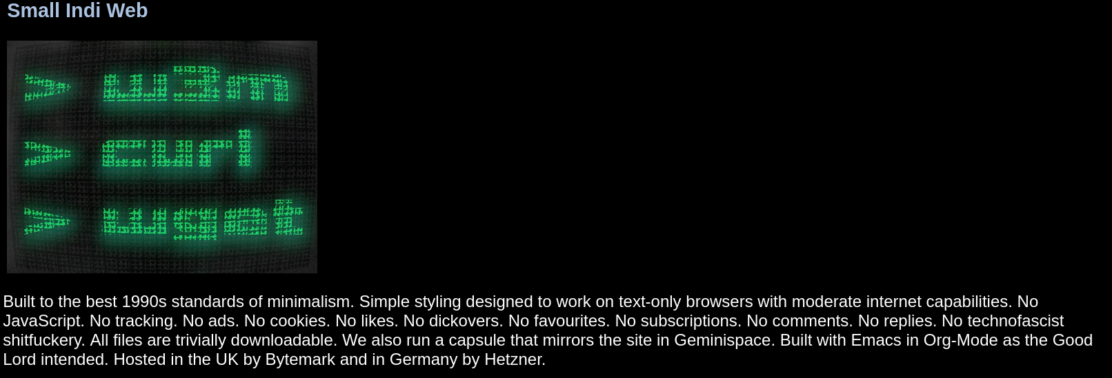 Built to the best 1990s standards of minimalism. Simple styling designed to work on text-only browsers with moderate internet capabilities. No JavaScript. No tracking. No ads. No cookies. No likes. No dickovers. No favourites. No subscriptions. No comments. No replies. No technofascist shitfuckery. All files are trivially downloadable. We also run a capsule that mirrors the site in Geminispace. Built with Emacs in Org-Mode as the Good Lord intended. Hosted in the UK by Bytemark and in Germany by Hetzner.
