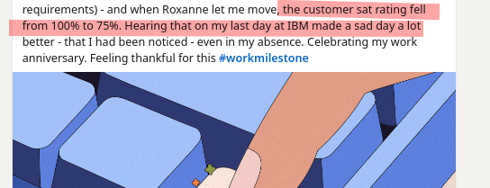 the tax department manager noted that I was talking to his team and not working (it's called getting requirements) - and when Roxanne let me move, the customer sat rating fell from 100% to 75%. Hearing that on my last day at IBM made a sad day a lot better - that I had been noticed - even in my absence. Celebrating my work anniversary. Feeling thankful for this