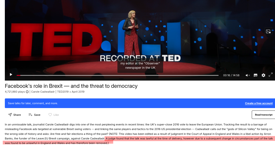 Carole Cadwalladr talk; In an unmissable talk, journalist Carole Cadwalladr digs into one of the most perplexing events in recent times: the UK's super-close 2016 vote to leave the European Union. Tracking the result to a barrage of misleading Facebook ads targeted at vulnerable Brexit swing voters -- and linking the same players and tactics to the 2016 US presidential election -- Cadwalladr calls out the 'gods of Silicon Valley' for being on the wrong side of history and asks: Are free and fair elections a thing of the past? (NOTE: This video has been edited as a result of judgment in the Court of Appeal in England and Wales in a libel action by Arron Banks, the funder of the Leave.EU Brexit campaign, against Carole Cadwalladr. A judge found that the talk was lawful at the time of delivery, however due to a subsequent change in circumstances part of the talk was found to be unlawful in England and Wales and has therefore been removed.)