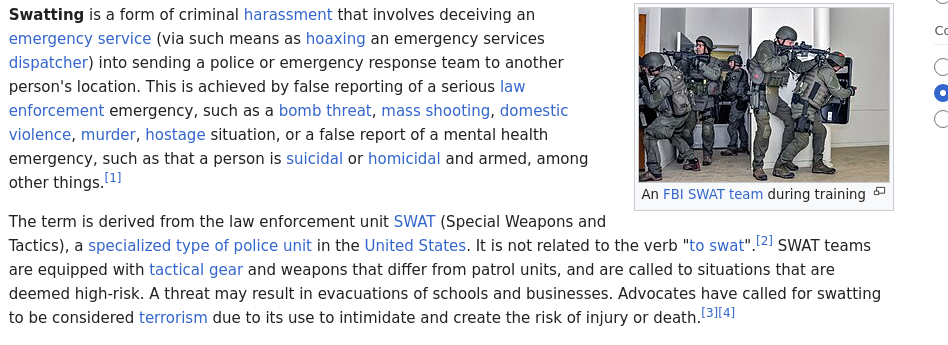 Swatting is a form of criminal harassment that involves deceiving an emergency service (via such means as hoaxing an emergency services dispatcher) into sending a police or emergency response team to another person's location