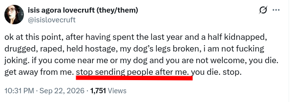 ok at this point, after having spent the last year and a half kidnapped, drugged, raped, held hostage, my dog’s legs broken, i am not fucking joking. if you come near me or my dog and you are not welcome, you die. get away from me. stop sending people after me. you die. stop.