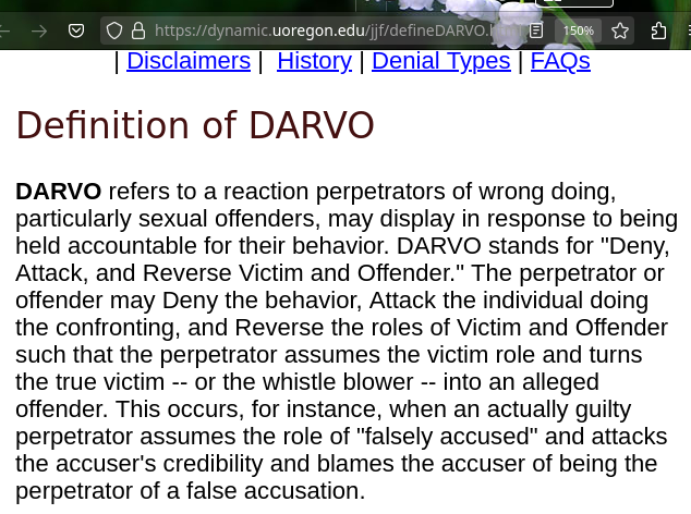 DARVO refers to a reaction perpetrators of wrong doing, particularly sexual offenders, may display in response to being held accountable for their behavior. DARVO stands for 'Deny, Attack, and Reverse Victim and Offender.' The perpetrator or offender may Deny the behavior, Attack the individual doing the confronting, and Reverse the roles of Victim and Offender such that the perpetrator assumes the victim role and turns the true victim -- or the whistle blower -- into an alleged offender. This occurs, for instance, when an actually guilty perpetrator assumes the role of 'falsely accused' and attacks the accuser's credibility and blames the accuser of being the perpetrator of a false accusation.