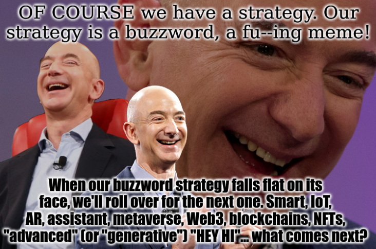 Jeff: OF COURSE we have a strategy. Our strategy is a buzzword, a fu--ing meme! When our buzzword strategy falls flat on its face, we'll roll over for the next one. Smart, IoT, AR, assistant, metaverse, Web3, blockchains, NFTs, 'advanced' (or 'generative') 'HEY HI'... what comes next?