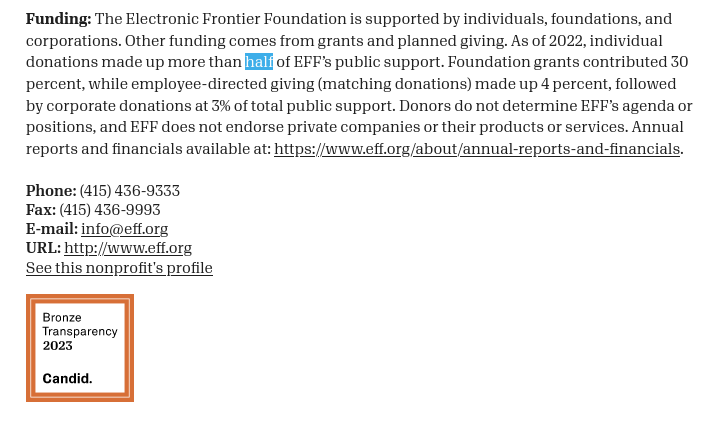 Funding: The Electronic Frontier Foundation is supported by individuals, foundations, and corporations. Other funding comes from grants and planned giving. As of 2022, individual donations made up more than half of EFF’s public support. Foundation grants contributed 30 percent, while employee-directed giving (matching donations) made up 4 percent, followed by corporate donations at 3% of total public support. Donors do not determine EFF’s agenda or positions, and EFF does not endorse private companies or their products or services. Annual reports and financials available at: https://www.eff.org/about/annual-reports-and-financials.