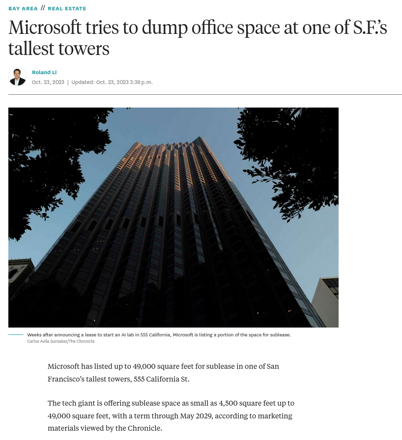 Microsoft tries to dump office space at one of S.F.’s tallest towers: Microsoft has listed up to 49,000 square feet for sublease in one of San Francisco’s tallest towers, 555 California St. The tech giant is offering sublease space as small as 4,500 square feet up to 49,000 square feet, with a term through May 2029, according to marketing materials viewed by the Chronicle. The move comes weeks after the company opened a new artificial intelligence lab in the offices, where it is offering free co-working space for clients in the fast-growing industry. Microsoft-owned LinkedIn also just listed part of its 222 Second St. offices for sublease in South of Market and laid off 668 employees.