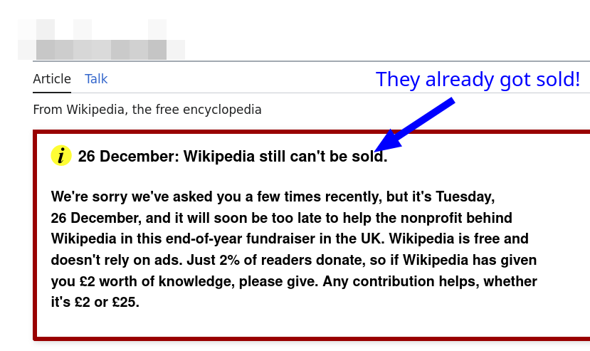 [They already got sold] 26 December: Wikipedia still can't be sold. We're sorry we've asked you a few times recently, but it's Tuesday, 26 December, and it will soon be too late to help the nonprofit behind Wikipedia in this end-of-year fundraiser in the UK. Wikipedia is free and doesn't rely on ads. Just 2% of readers donate, so if Wikipedia has given you £2 worth of knowledge, please give. Any contribution helps, whether it's £2 or £25.