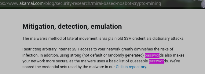 Restricting arbitrary internet SSH access to your network greatly diminishes the risks of infection. In addition, using strong (not default or randomly generated) passwords also makes your network more secure, as the malware uses a basic list of guessable passwords. We’ve shared the credential sets used by the malware in our GitHub repository.