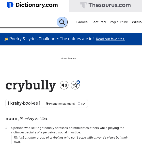dictionary.com on crybully: a person who self-righteously harasses or intimidates others while playing the victim, especially of a perceived social injustice