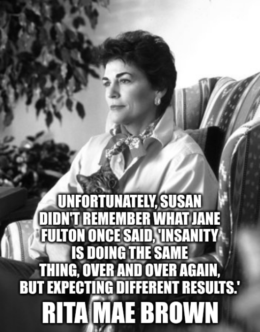 ‘Unfortunately, Susan didn't remember what Jane Fulton once said, 'Insanity is doing the same thing, over and over again, but expecting different results.'’ - Rita Mae Brown
