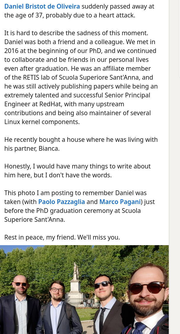 It is hard to describe the sadness of this moment. Daniel was both a friend and a colleague. We met in 2016 at the beginning of our PhD, and we continued to collaborate and be friends in our personal lives even after graduation. He was an affiliate member of the RETIS lab of Scuola Superiore Sant'Anna, and he was still actively publishing papers while being an extremely talented and successful Senior Principal Engineer at RedHat, with many upstream contributions and being also maintainer of several Linux kernel components. He recently bought a house where he was living with his partner, Bianca. Honestly, I would have many things to write about him here, but I don't have the words.