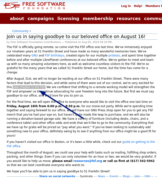 After August 31st, we will no longer be residing at our office on 51 Franklin Street. There were many factors that lead to this decision, and while some of them were out of our control, we're very excited for this new chapter in the FSF. We are confident that shifting to a remote working model will strengthen the FSF and empower us to continue advocating for user freedom long into the future. But first we must say goodbye to our office, and we'd love for you to join us.