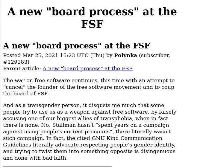 The war on free software continues, this time with an attempt to “cancel” the founder of the free software movement and to coup the board of FSF. And as a transgender person, it disgusts me much that some people try to use us as a weapon against free software, by falsely accusing one of our biggest allies of transphobia, when in fact there is none. No, Stallman hasn’t “spent years on a campaign against using people’s correct pronouns”, there literally wasn’t such campaign. In fact, the cited GNU Kind Communication Guidelines literally advocate respecting people’s gender identity, and trying to twist them into something opposite is disingenuous and done with bad faith.