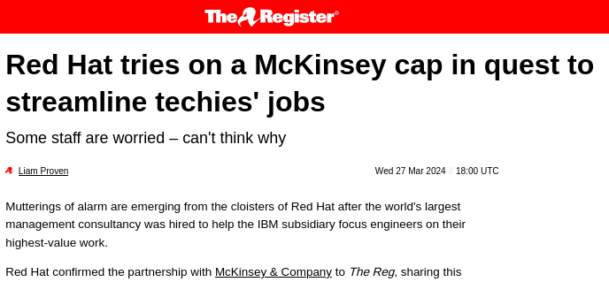Red Hat tries on a McKinsey cap in quest to streamline techies' jobs: Mutterings of alarm are emerging from the cloisters of Red Hat after the world's largest management consultancy was hired to help the IBM subsidiary focus engineers on their highest-value work.
