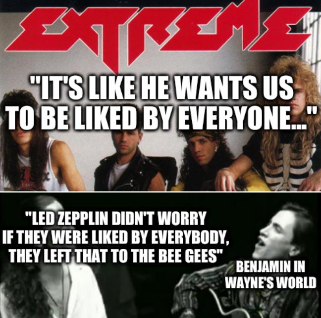 Extreme: It's like he wants us to be liked by everyone... Led Zepplin didn't worry if they were liked by everybody, they left that to the Bee Gees