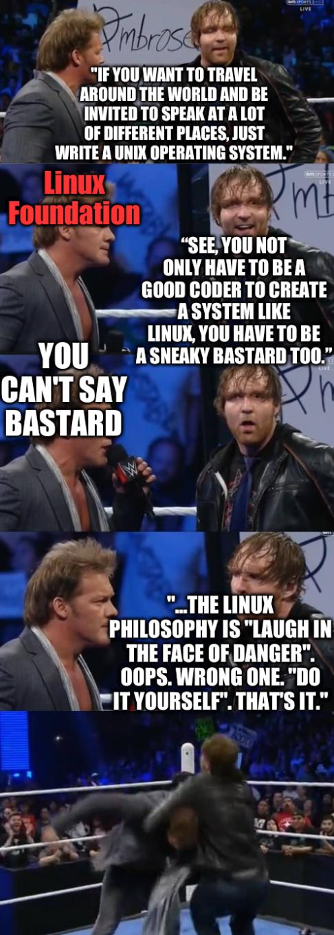 Chris Jericho and Dean Ambrose: 'If you want to travel around the world and be invited to speak at a lot of different places, just write a Unix operating system.' '...the Linux philosophy is 'laugh in the face of danger'. Oops. Wrong one. 'Do it yourself'. That's it.' Linux Foundation: You can't say bastard; 'See, you not only have to be a good coder to create a system like Linux, you have to be a sneaky bastard too.'