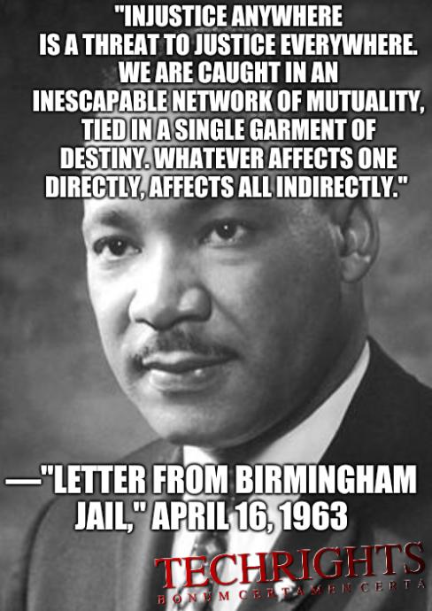 'Injustice anywhere is a threat to justice everywhere. We are caught in an inescapable network of mutuality, tied in a single garment of destiny. Whatever affects one directly, affects all indirectly.' —'Letter from Birmingham Jail,' April 16, 1963