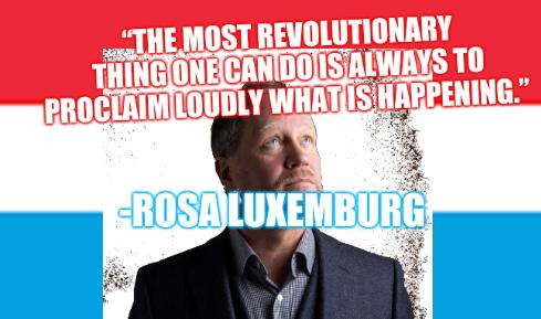 “The most revolutionary thing one can do is always to proclaim loudly what is happening.”  -Rosa Luxemburg