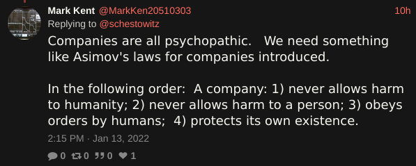 Companies are all psychopathic.   We need something like Asimov's laws for companies introduced.   In the following order:  A company: 1) never allows harm to humanity; 2) never allows harm to a person; 3) obeys orders by humans;  4) protects its own existence.