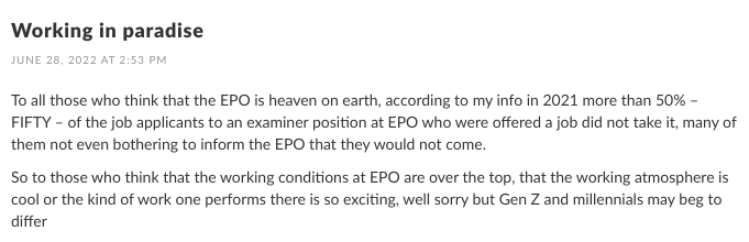 To all those who think that the EPO is heaven on earth, according to my info in 2021 more than 50% – FIFTY – of the job applicants to an examiner position at EPO who were offered a job did not take it, many of them not even bothering to inform the EPO that they would not come. So to those who think that the working conditions at EPO are over the top, that the working atmosphere is cool or the kind of work one performs there is so exciting, well sorry but Gen Z and millennials may beg to differ