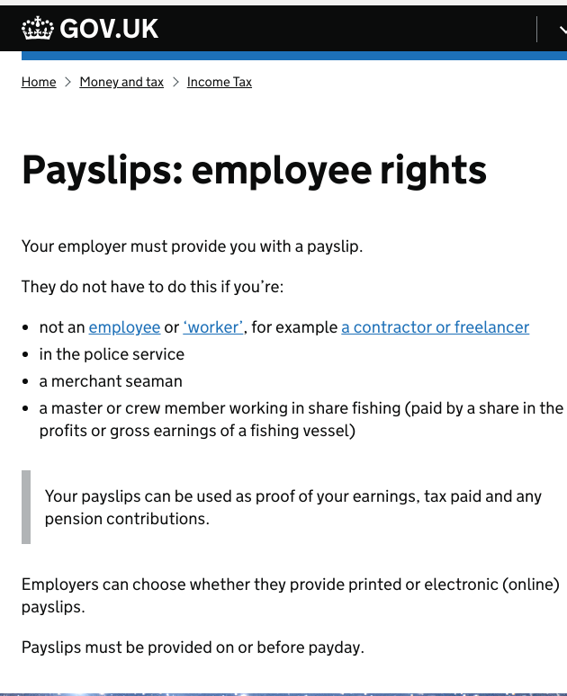 Your employer must provide you with a payslip. They do not have to do this if you’re: not an employee or ‘worker’, for example a contractor or freelancer; in the police service; a merchant seaman; a master or crew member working in share fishing (paid by a share in the profits or gross earnings of a fishing vessel); Your payslips can be used as proof of your earnings, tax paid and any pension contributions. Employers can choose whether they provide printed or electronic (online) payslips. Payslips must be provided on or before payday.