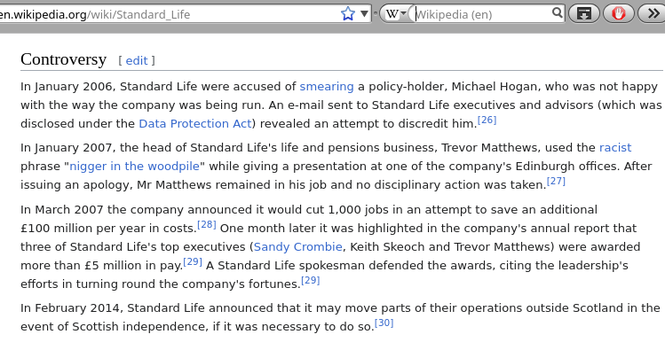 Standard Life: In January 2006, Standard Life were accused of smearing a policy-holder, Michael Hogan, who was not happy with the way the company was being run. An e-mail sent to Standard Life executives and advisors (which was disclosed under the Data Protection Act) revealed an attempt to discredit him.[26] In January 2007, the head of Standard Life's life and pensions business, Trevor Matthews, used the racist phrase 'nigger in the woodpile' while giving a presentation at one of the company's Edinburgh offices. After issuing an apology, Mr Matthews remained in his job and no disciplinary action was taken.[27] In March 2007 the company announced it would cut 1,000 jobs in an attempt to save an additional £100 million per year in costs.[28] One month later it was highlighted in the company's annual report that three of Standard Life's top executives (Sandy Crombie, Keith Skeoch and Trevor Matthews) were awarded more than £5 million in pay.[29] A Standard Life spokesman defended the awards, citing the leadership's efforts in turning round the company's fortunes.[29] In February 2014, Standard Life announced that it may move parts of their operations outside Scotland in the event of Scottish independence, if it was necessary to do so.[30]