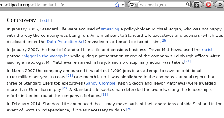 Standard Life: In January 2006, Standard Life were accused of smearing a policy-holder, Michael Hogan, who was not happy with the way the company was being run. An e-mail sent to Standard Life executives and advisors (which was disclosed under the Data Protection Act) revealed an attempt to discredit him.[26] In January 2007, the head of Standard Life's life and pensions business, Trevor Matthews, used the racist phrase 'nigger in the woodpile' while giving a presentation at one of the company's Edinburgh offices. After issuing an apology, Mr Matthews remained in his job and no disciplinary action was taken.[27] In March 2007 the company announced it would cut 1,000 jobs in an attempt to save an additional €£100 million per year in costs.[28] One month later it was highlighted in the company's annual report that three of Standard Life's top executives (Sandy Crombie, Keith Skeoch and Trevor Matthews) were awarded more than €£5 million in pay.[29] A Standard Life spokesman defended the awards, citing the leadership's efforts in turning round the company's fortunes.[29] In February 2014, Standard Life announced that it may move parts of their operations outside Scotland in the event of Scottish independence, if it was necessary to do so.[30]