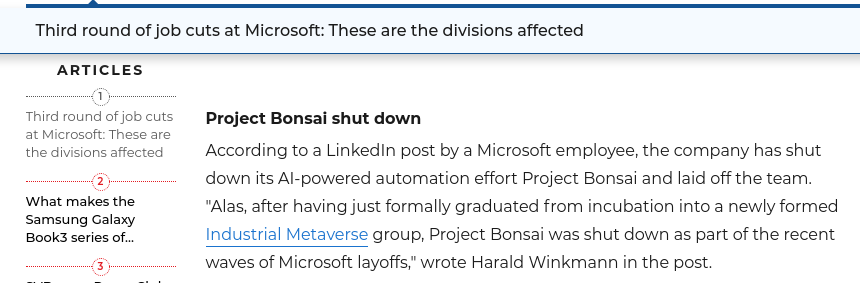 According to a LinkedIn post by a Microsoft employee, the company has shut down its AI-powered automation effort Project Bonsai and laid off the team. 'Alas, after having just formally graduated from incubation into a newly formed Industrial Metaverse group, Project Bonsai was shut down as part of the recent waves of Microsoft layoffs,' wrote Harald Winkmann in the post.