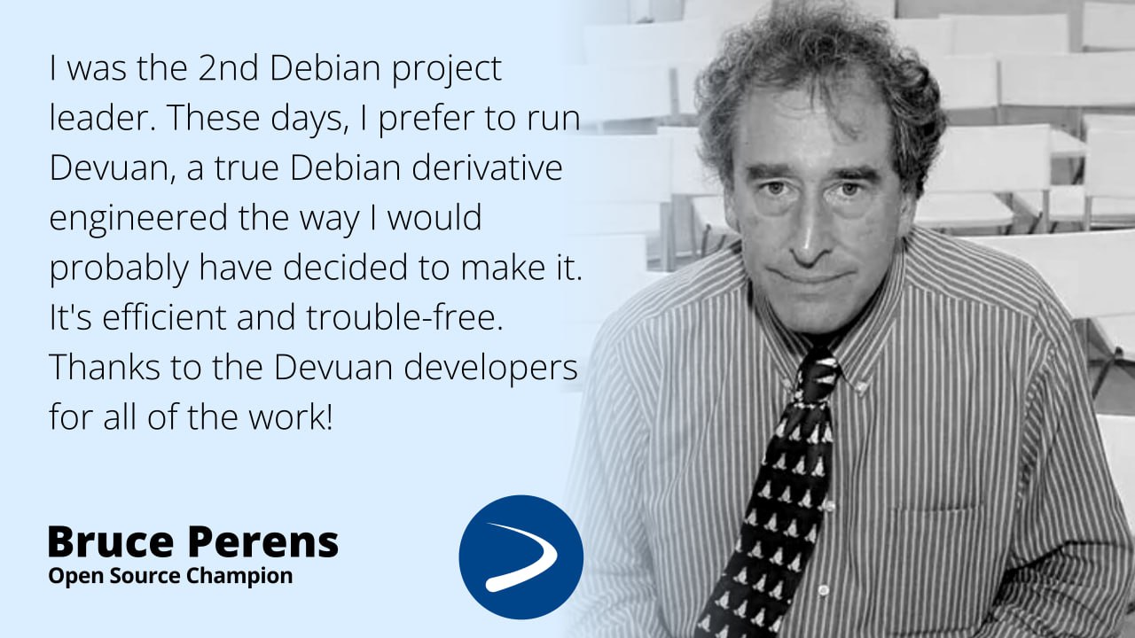 'I was the 2nd Debian project leader. These days, I prefer to run Devuan, a true Debian derivative engineered the way I would probably have decided to make it. It's efficient and trouble-free. Thanks to the Devuan developers for all of the work!' - Bruce Perens, Open Source Champion
