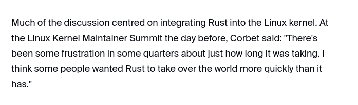 Much of the discussion centred on integrating Rust into the Linux kernel. At the Linux Kernel Maintainer Summit the day before, Corbet said: 'There's been some frustration in some quarters about just how long it was taking. I think some people wanted Rust to take over the world more quickly than it has.'