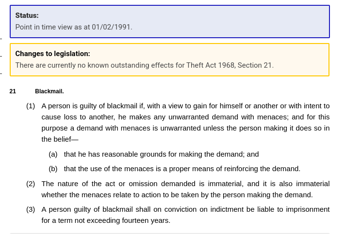 A person is guilty of blackmail if, with a view to gain for himself or another or with intent to cause loss to another, he makes any unwarranted demand with menaces; and for this purpose a demand with menaces is unwarranted unless the person making it does so in the belief—