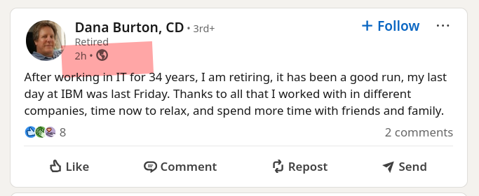After working in IT for 34 years, I am retiring, it has been a good run, my last day at IBM was last Friday. Thanks to all that I worked with in different companies, time now to relax, and spend more time with friends and family.