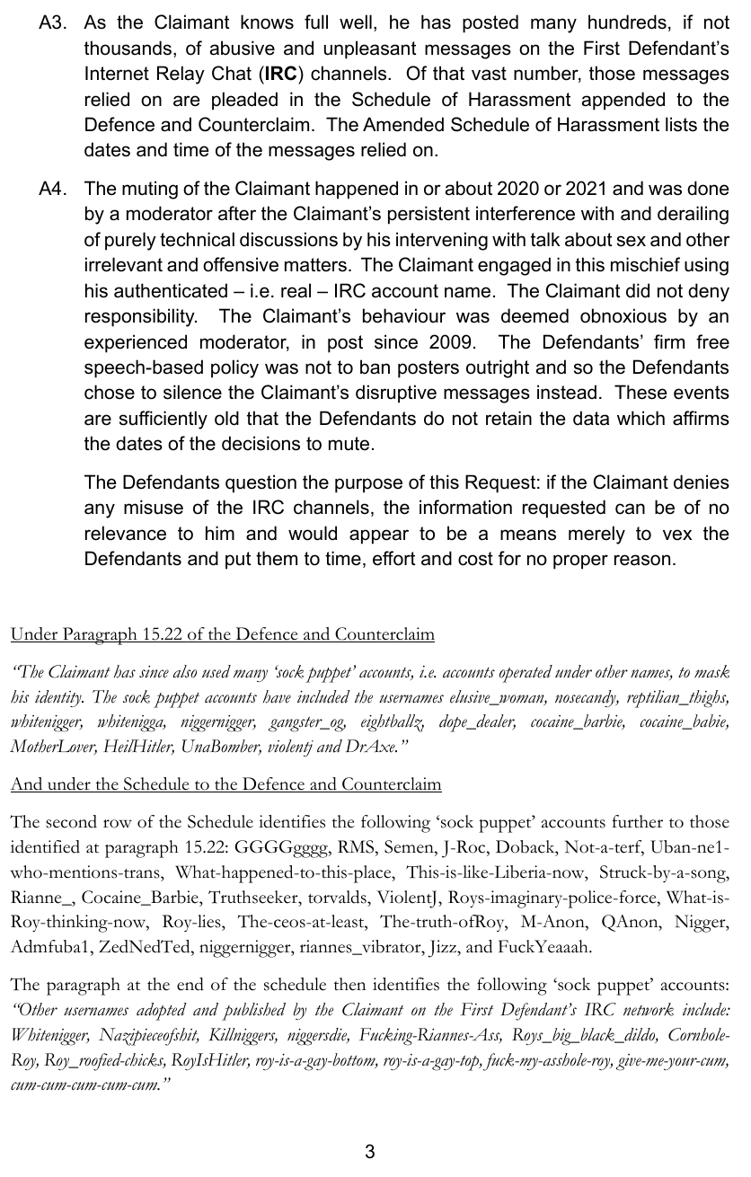 The muting of the Claimant happened in or about 2020 or 2021 and was doneby a moderator after the Claimant’s persistent interference with and derailingof purely technical discussions by his intervening with talk about sex and other irrelevant and offensive matters. The Claimant engaged in this mischief using his authenticated – i.e. real – IRC account name. The Claimant did not deny responsibility. The Claimant’s behaviour was deemed obnoxious by an experienced moderator, in post since 2009. The Defendants’ firm free speech-based policy was not to ban posters outright and so the Defendants chose to silence the Claimant’s disruptive messages instead. These events are sufficiently old that the Defendants do not retain the data which affirmsthe dates of the decisions to mute. The Defendants question the purpose of this Request: if the Claimant denies any misuse of the IRC channels, the information requested can be of no relevance to him and would appear to be a means merely to vex the Defendants and put them to time, effort and cost for no proper reason.