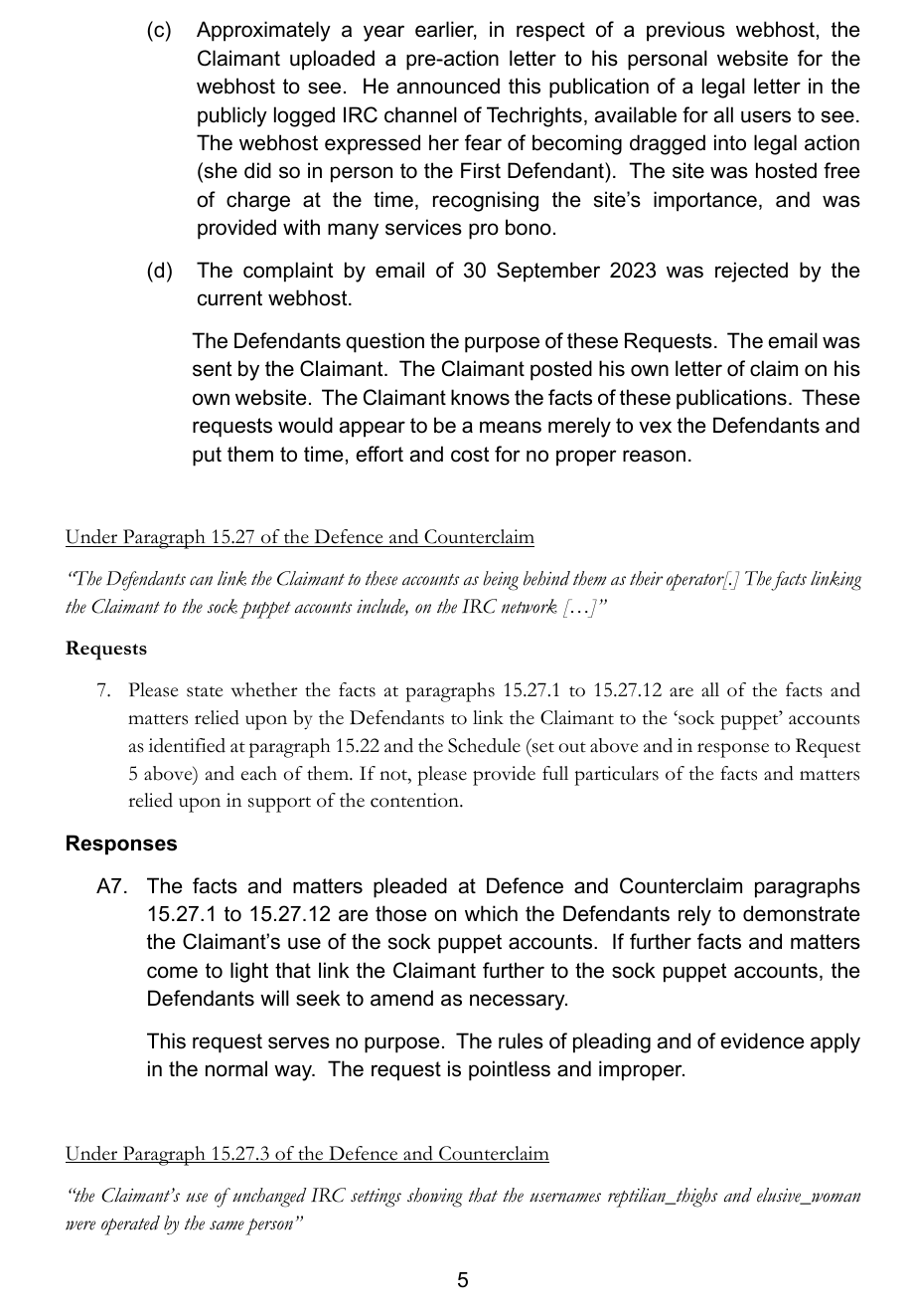 (c)(d)Approximately a year earlier, in respect of a previous webhost, theClaimant uploaded a pre-action letter to his personal website for the webhost to see. He announced this publication of a legal letter in the publicly logged IRC channel of Techrights, available for all users to see. The webhost expressed her fear of becoming dragged into legal action (she did so in person to the First Defendant). The site was hosted freeof charge at the time, recognising the site’s importance, and was provided with many services pro bono.The complaint by email of 30 September 2023 was rejected by the current webhost. The Defendants question the purpose of these Requests. The email wassent by the Claimant. The Claimant posted his own letter of claim on hisown website. The Claimant knows the facts of these publications. These requests would appear to be a means merely to vex the Defendants and put them to time, effort and cost for no proper reason.