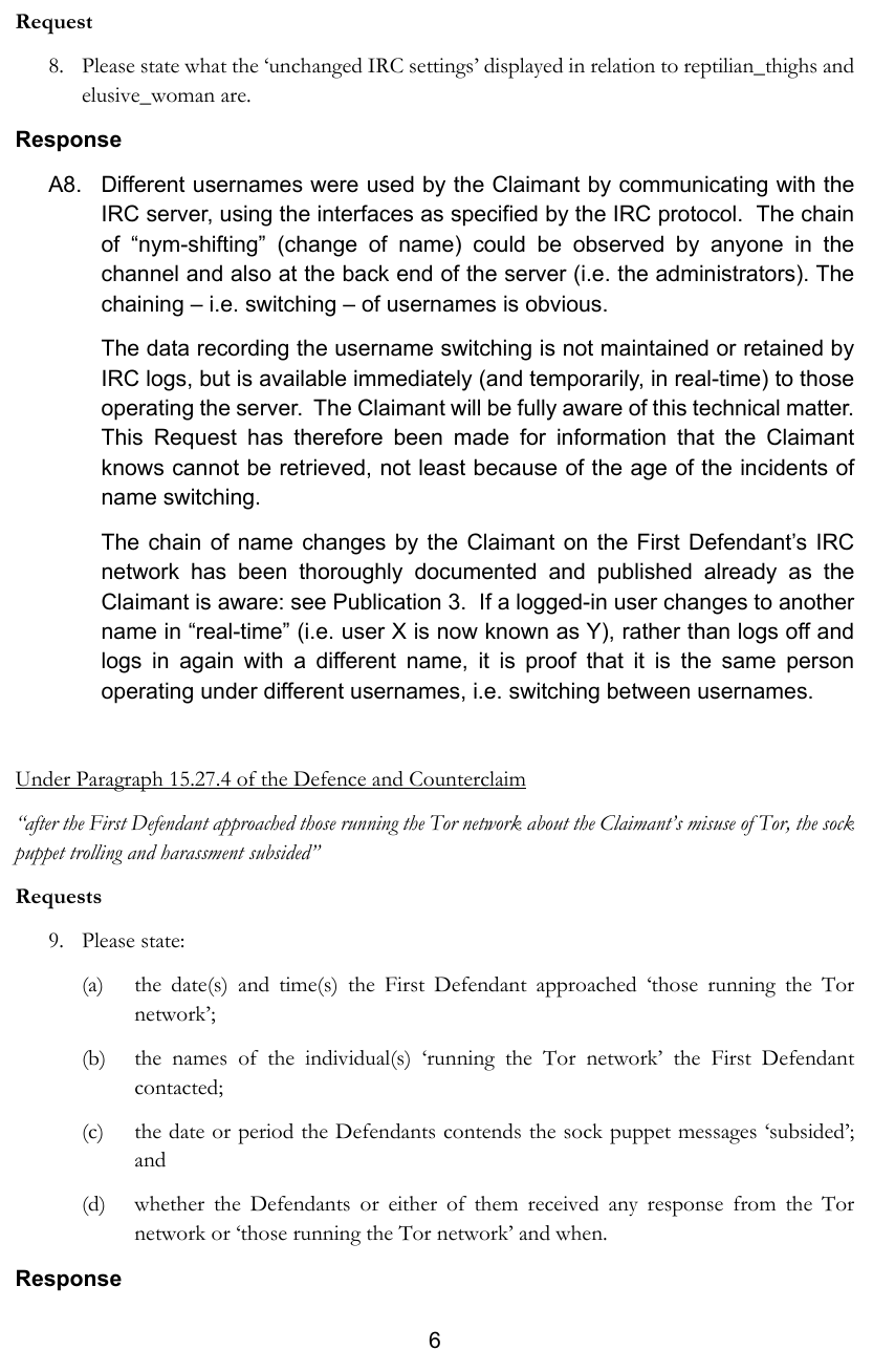 The data recording the username switching is not maintained or retained byIRC logs, but is available immediately (and temporarily, in real-time) to those operating the server. The Claimant will be fully aware of this technical matter. This Request has therefore been made for information that the Claimant knows cannot be retrieved, not least because of the age of the incidents ofname switching. The chain of name changes by the Claimant on the First Defendant’s IRC network has been thoroughly documented and published already as the Claimant is aware: see Publication 3. If a logged-in user changes to another name in “real-time” (i.e. user X is now known as Y), rather than logs off andlogs in again with a different name, it is proof that it is the same person operating under different usernames, i.e. switching between usernames.