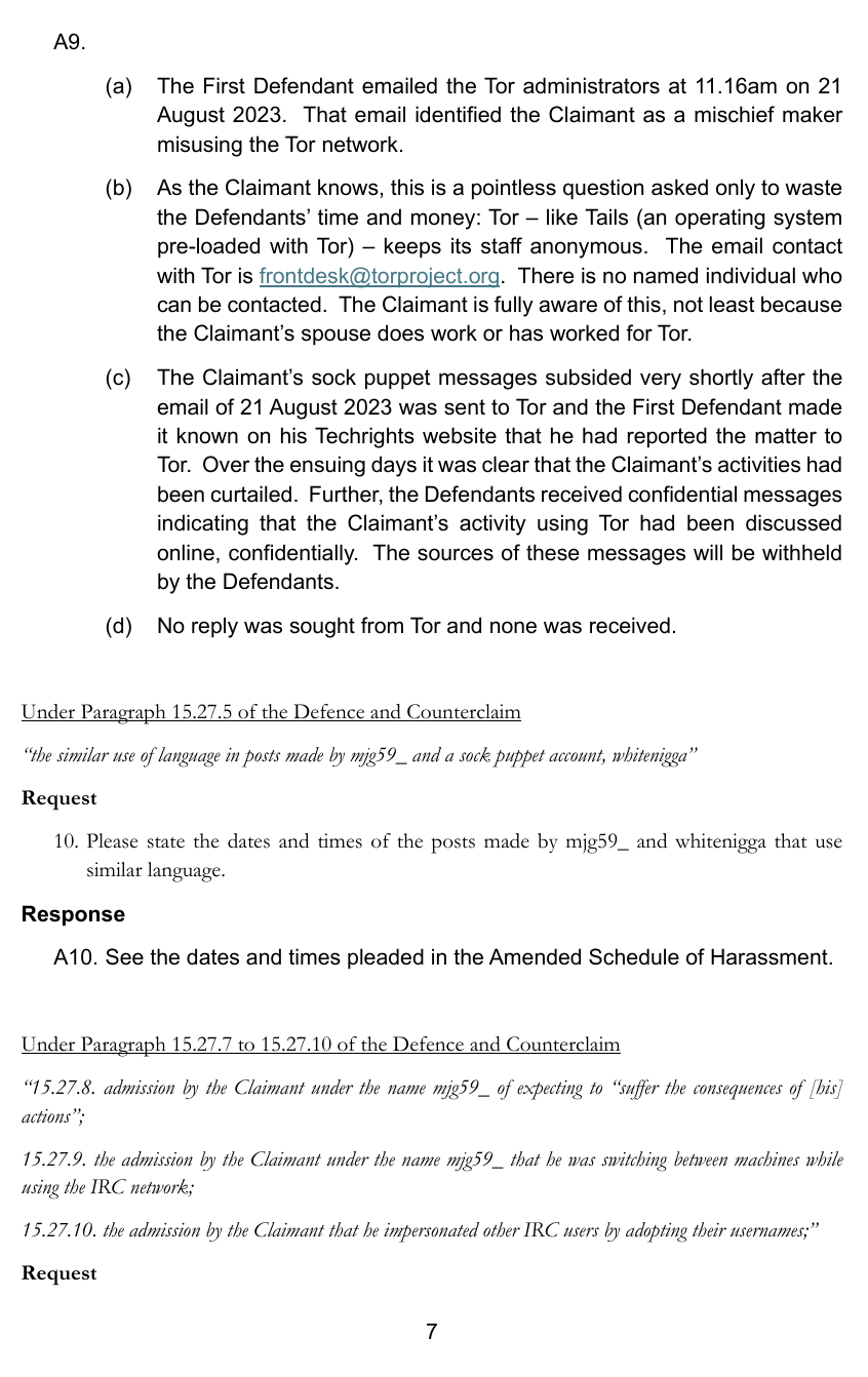 The First Defendant emailed the Tor administrators at 11.16am on 21 August 2023. That email identified the Claimant as a mischief maker misusing the Tor network. As the Claimant knows, this is a pointless question asked only to waste the Defendants’ time and money: Tor – like Tails (an operating system pre-loaded with Tor) – keeps its staff anonymous. The email contact with Tor is frontdesk@torproject.org. There is no named individual who can be contacted. The Claimant is fully aware of this, not least because the Claimant’s spouse does work or has worked for Tor. The Claimant’s sock puppet messages subsided very shortly after the email of 21 August 2023 was sent to Tor and the First Defendant madeit known on his Techrights website that he had reported the matter to Tor. Over the ensuing days it was clear that the Claimant’s activities hadbeen curtailed. Further, the Defendants received confidential messages indicating that the Claimant’s activity using Tor had been discussed online, confidentially. The sources of these messages will be withheldby the Defendants. No reply was sought from Tor and none was received.