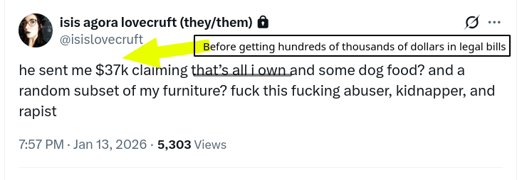 Before getting hundreds of thousands of dollars in legal bills: he sent me $37k claiming that’s all i own and some dog food? and a random subset of my furniture? fuck this fucking abuser, kidnapper, and rapist